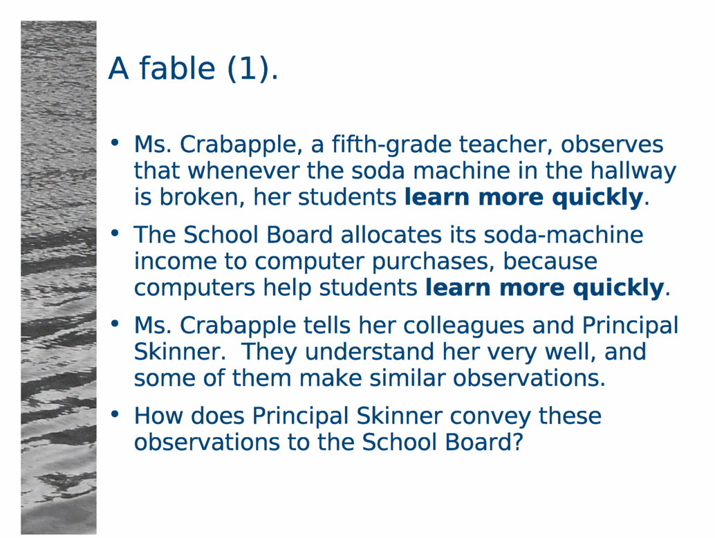A fable (1).<BR>
Ms. Crabapple, a fifth-grade teacher, observes that whenever the soda machine in the hallway is broken, her students learn more quickly.<BR>
The School Board allocates its soda-machine income to computer purchases, because computers help students learn more quickly.<BR>
Ms. Crabapple tells her colleagues and Principal Skinner.  They understand her very well, and some of them make similar observations.<BR>
How does Principal Skinner convey these observations to the School Board?<BR>
