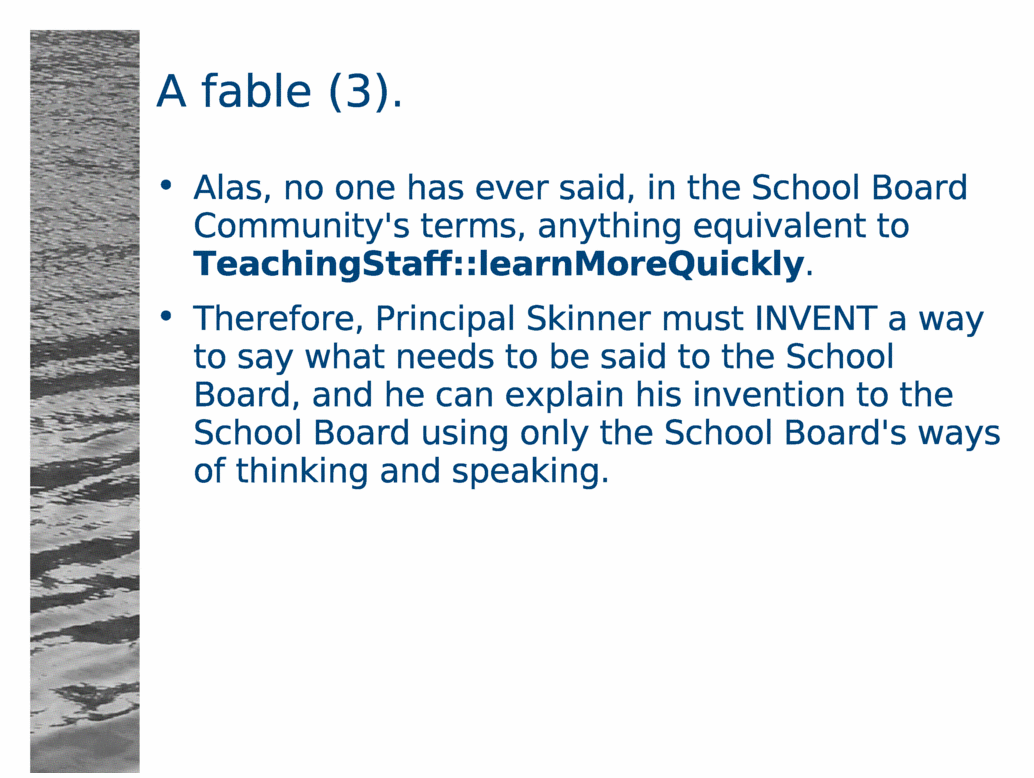 A fable (3).<BR>
Alas, no one has ever said, in the School Board Community's terms, anything equivalent to TeachingStaff::learnMoreQuickly.<BR>
Therefore, Principal Skinner must INVENT a way to say what needs to be said to the School Board, and he can explain his invention to the School Board using only the School Board's ways of thinking and speaking.<BR>
