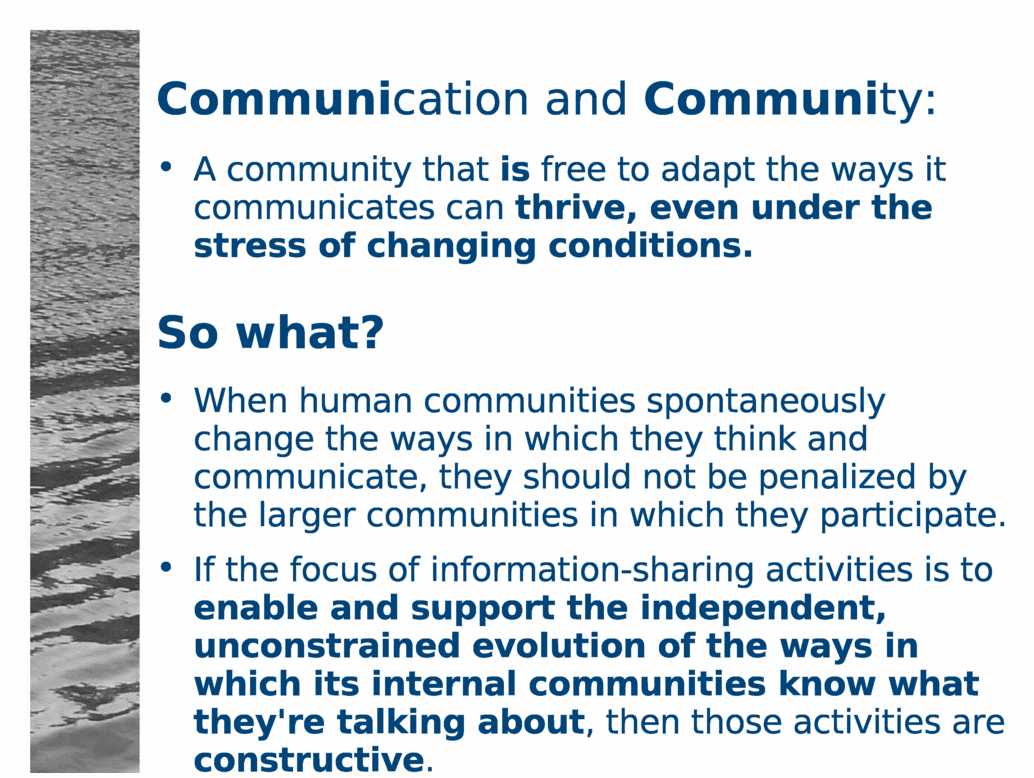 Communication and Community:<BR>
A community that is free to adapt the ways it communicates can thrive, even under the stress of changing conditions.<BR>
So what?<BR>
When human communities spontaneously change the ways in which they think and communicate, they should not be penalized by the larger communities in which they participate.<BR>
If the focus of information-sharing activities is to enable and support the independent, unconstrained evolution of the ways in which communities know what they're talking about, then those activities are constructive.<BR>
