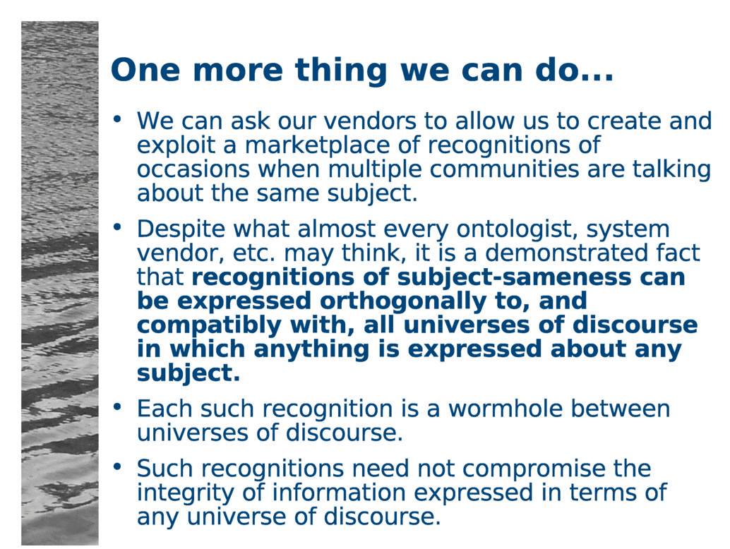 One more thing we can do...<BR>
We can ask our vendors to allow us to create and exploit a marketplace of recognitions of occasions when multiple communities are talking about the same subject.<BR>
Despite what almost every ontologist, system vendor, etc. may think, it is a demonstrated fact that recognitions of subject-sameness can be expressed orthogonally to, and compatibly with, all universes of discourse in which anything is expressed about any subject.<BR>
Each such recognition is a wormhole between universes of discourse.<BR>
Such recognitions need not compromise the integrity of information expressed in terms of any universe of discourse.<BR>
