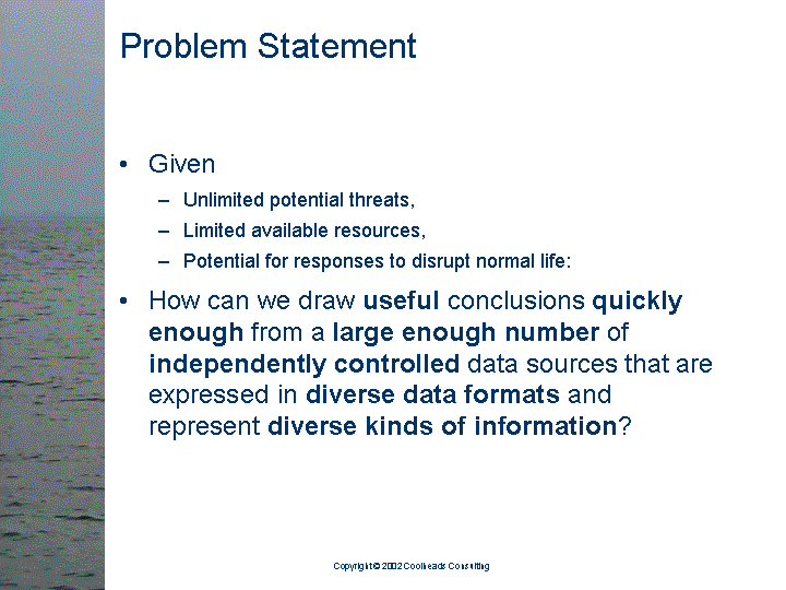 [text of inaccessible Slide 3: 

Problem Statement:

<bullet> Given

   <sub-bullet> Unlimited potential threats,

   <sub-bullet> Limited available resources, 

   <sub-bullet> Potential for responses to disrupt
                normal life:

<bullet> How can we draw useful conclusions quickly
         enough from a large enough number of
         independently controlled data sources that are
         expressed in diverse data formats and
         represent diverse kinds of information?

]