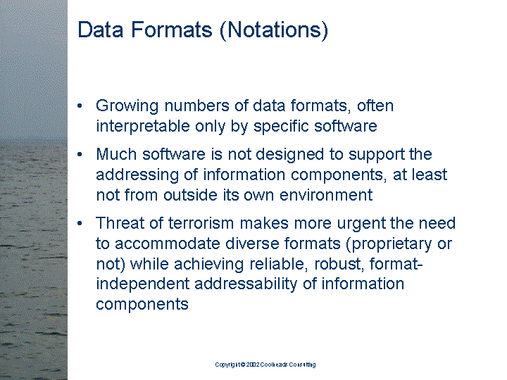 [text of inaccessible Slide 7: 

Data Formats (Notations):

<bullet> Growing numbers of data formats, often
         interpretable only by specific software

<bullet> Much software is not designed to support the
         addressing of information components, at least
         not from outside its own environment

<bullet> Threat of terrorism makes more urgent the need
         to accommodate diverse formats (proprietary or
         not) while achieving reliable, robust,
         format-independent addressability of
         information components

]
