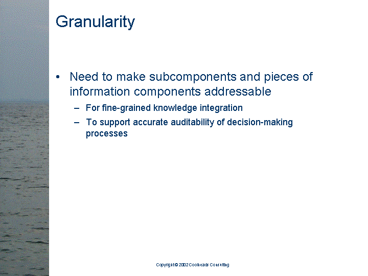 [text of inaccessible Slide 8: 

Granularity

<bullet> Need to make subcomponents and pieces of
         information components addressable

   <sub-bullet> For fine-grained knowledge integration

   <sub-bullet> To support accurate auditability of
                decision-making processes

]