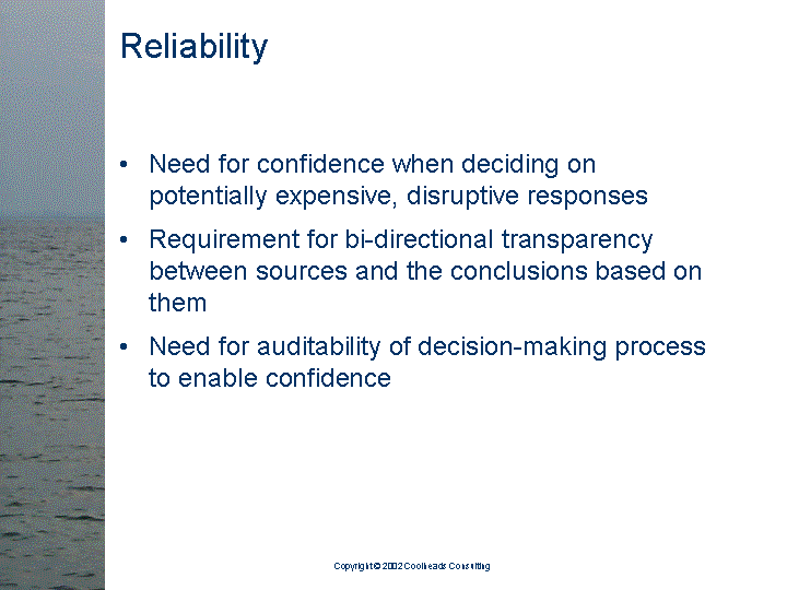 [text of inaccessible Slide 9: 

Reliability:

<bullet> Need for confidence when deciding on
         potentially expensive, disruptive responses

<bullet> Requirement for bi-directional transparency
         between sources and the conclusions based on
         them

<bullet> Need for auditability of decision-making
         process to enable confidence

]