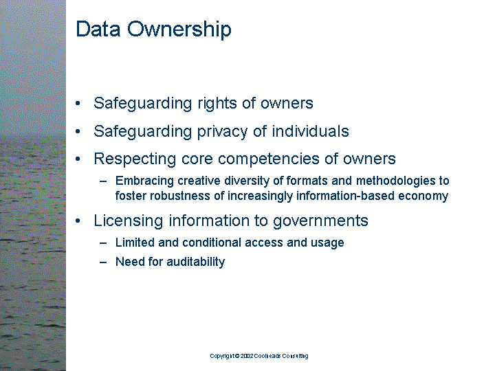 [text of inaccessible Slide 10: 

Data Ownership:

<bullet> Safeguarding rights of owners

<bullet> Safeguarding privacy of individuals

<bullet> Respecting core competencies of owners

   <sub-bullet> Embracing creative diversity of formats
                and methodologies to foster robustness
                of increasingly information-based
                economy

<bullet> Licensing information to governments

   <sub-bullet> Limited and conditional access and
                usage

   <sub-bullet> Need for auditability

]
