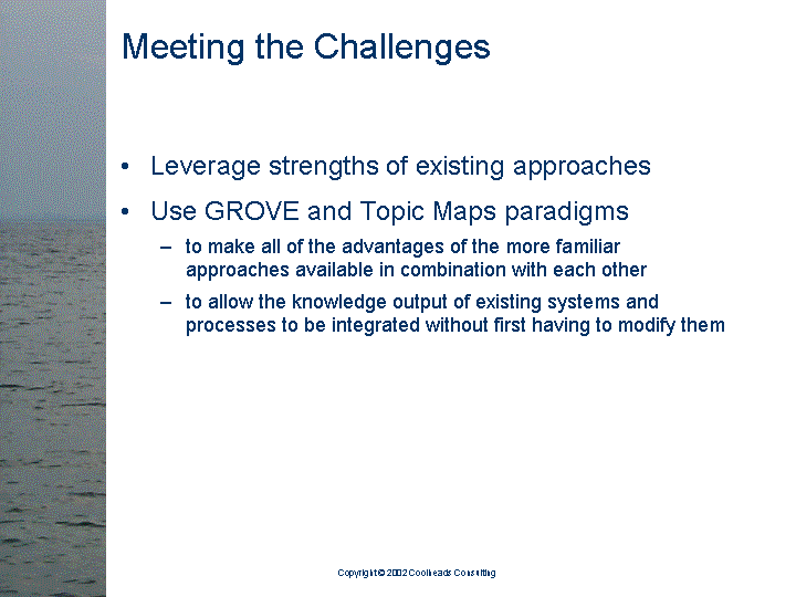[text of inaccessible Slide 12: 

Meeting the Challenges:

<bullet> Leverage strengths of existing approaches

<bullet> Use GROVE and Topic Maps paradigms 

   <sub-bullet> to make all of the advantages of the
                more familiar approaches available in
                combination with each other

   <sub-bullet> to allow the knowledge output of
                existing systems and processes to be
                integrated without first having to
                modify them

]