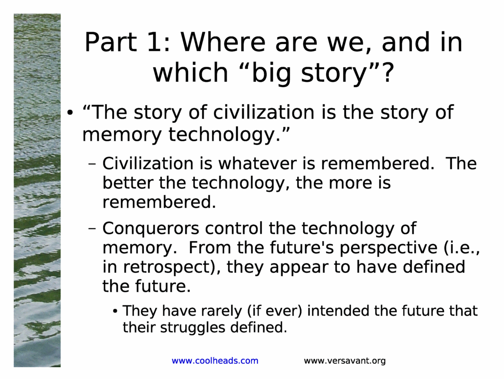 Part 1: Where are we, and in which &big story&?<BR>
&The story of civilization is the story of memory technology.&<BR>
Civilization is whatever is remembered.  The better the technology, the more is remembered.<BR>
Conquerors control the technology of memory.  From the future's perspective (i.e., in retrospect), they appear to have defined the future.<BR>
They have rarely (if ever) intended the future that their struggles defined.<BR>
