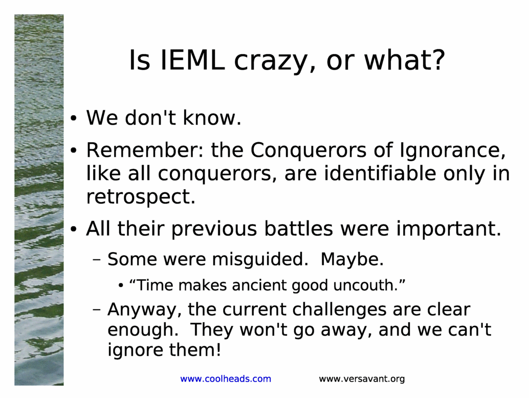 Is IEML crazy, or what?<BR>
We don't know.<BR>
Remember: the Conquerors of Ignorance, like all conquerors, are identifiable only in retrospect.<BR>
All their previous battles were important.<BR>
Some were misguided.  Maybe.<BR>
&Time makes ancient good uncouth.&<BR>
Anyway, the current challenges are clear enough.  They won't go away, and we can't ignore them!<BR>
